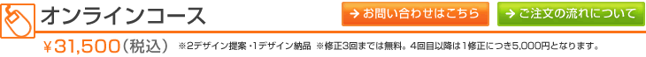 オンラインコース \31,500（税込）※2デザイン提案・1デザイン納品　※修正3回までは無料。4回目以降は1修正につき5,000円となります。